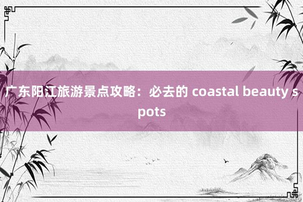 广东阳江旅游景点攻略：必去的 coastal beauty spots