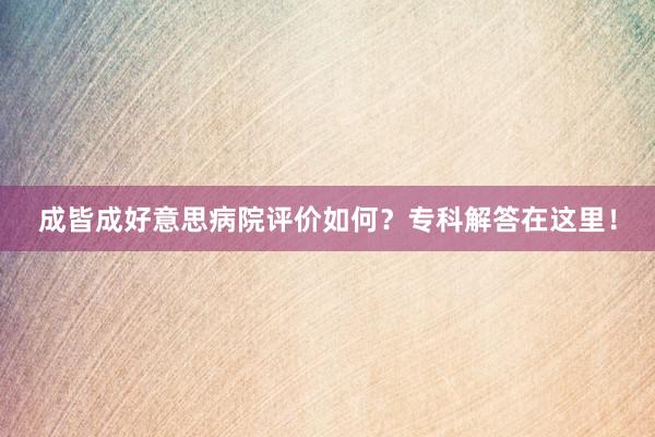 成皆成好意思病院评价如何？专科解答在这里！