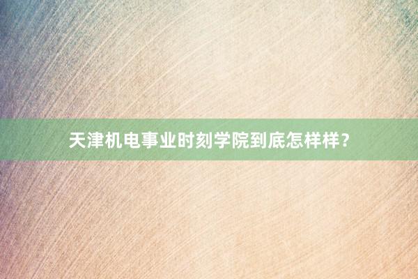 天津机电事业时刻学院到底怎样样？