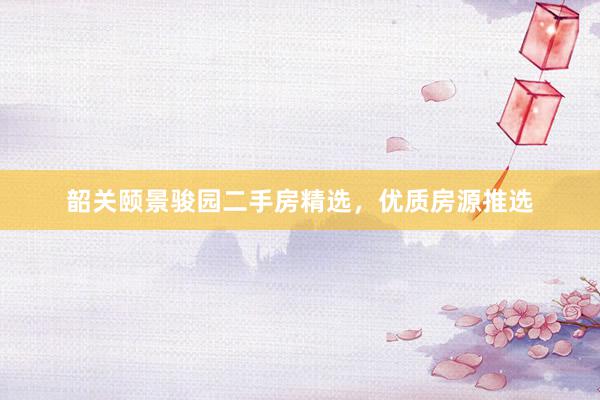 韶关颐景骏园二手房精选，优质房源推选