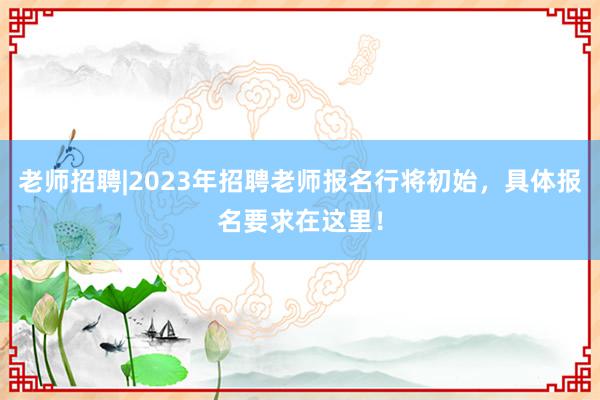 老师招聘|2023年招聘老师报名行将初始，具体报名要求在这里！