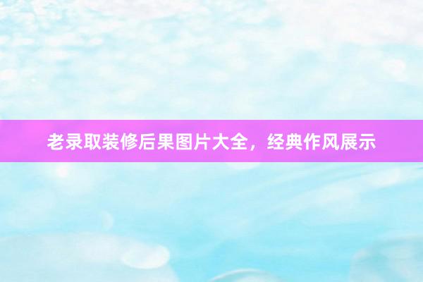 老录取装修后果图片大全，经典作风展示