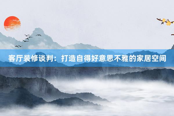 客厅装修谈判：打造自得好意思不雅的家居空间