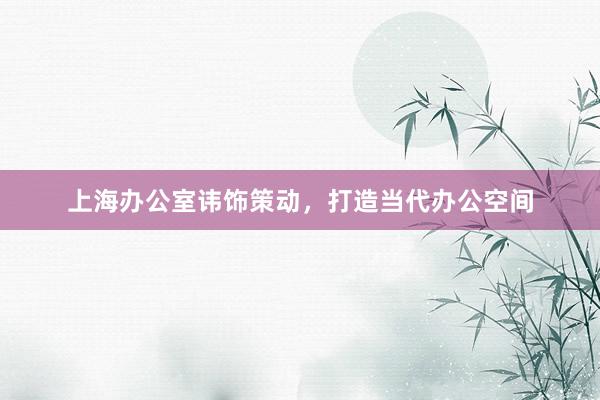上海办公室讳饰策动，打造当代办公空间